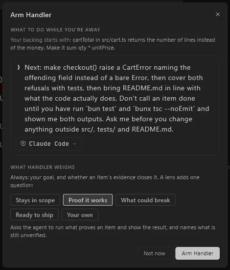 The Arm Handler sheet. Under the heading What to do while you're away, it repeats the goal the session already started with, then a plain-text box holding the instruction for the rest of the work, listing the steps in order and the evidence required before any of them counts as done. Claude Code is picked as the judge below the box. Under What Handler weighs, six lens chips with Proof it works selected, above a line explaining that the lens asks the agent to run what proves an item and show the result, and names what is still unverified.
